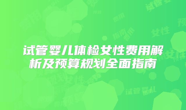试管婴儿体检女性费用解析及预算规划全面指南
