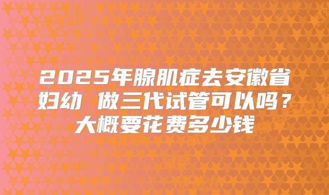 2025年腺肌症去安徽省妇幼 做三代试管可以吗?大概要花费多少钱