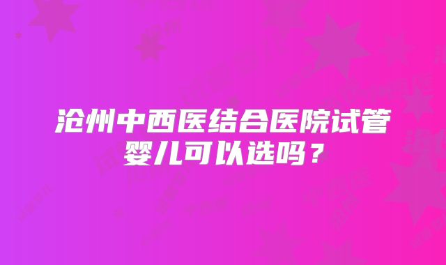 沧州中西医结合医院试管婴儿可以选吗?