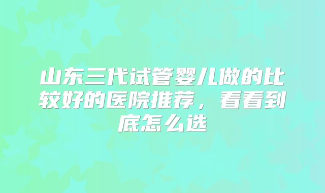 山东三代试管婴儿做的比较好的医院推荐，看看到底怎么选