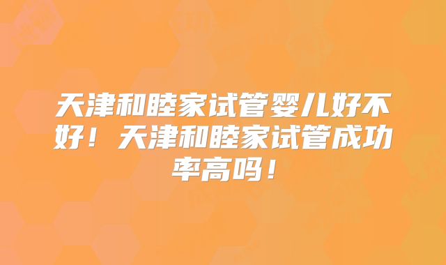 天津和睦家试管婴儿好不好！天津和睦家试管成功率高吗！