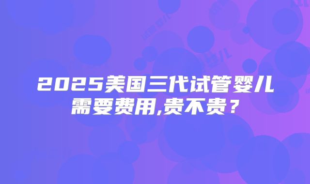 2025美国三代试管婴儿需要费用,贵不贵？