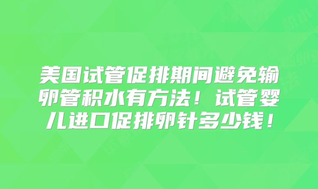 美国试管促排期间避免输卵管积水有方法！试管婴儿进口促排卵针多少钱！