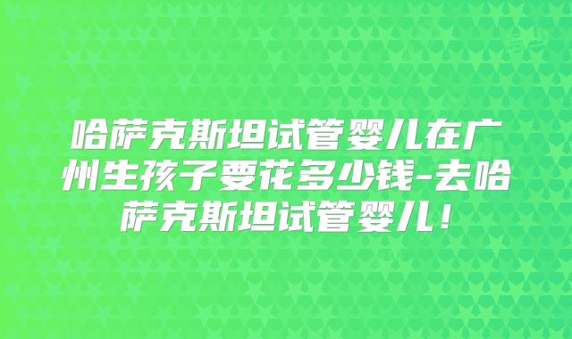 哈萨克斯坦试管婴儿在广州生孩子要花多少钱-去哈萨克斯坦试管婴儿！