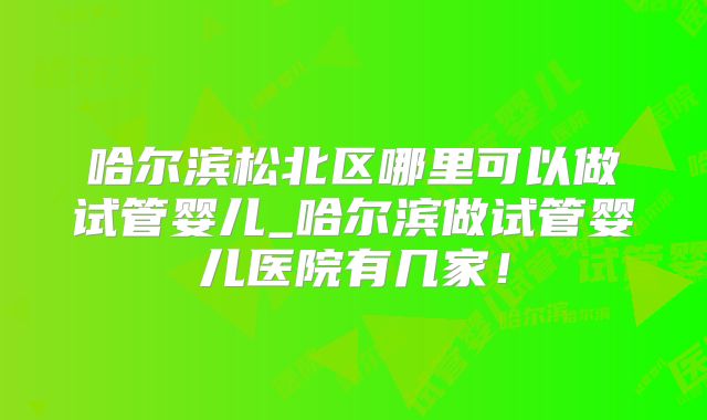 哈尔滨松北区哪里可以做试管婴儿_哈尔滨做试管婴儿医院有几家!