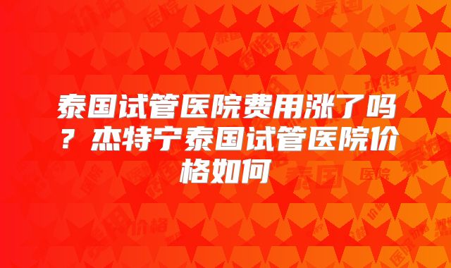 泰国试管医院费用涨了吗？杰特宁泰国试管医院价格如何