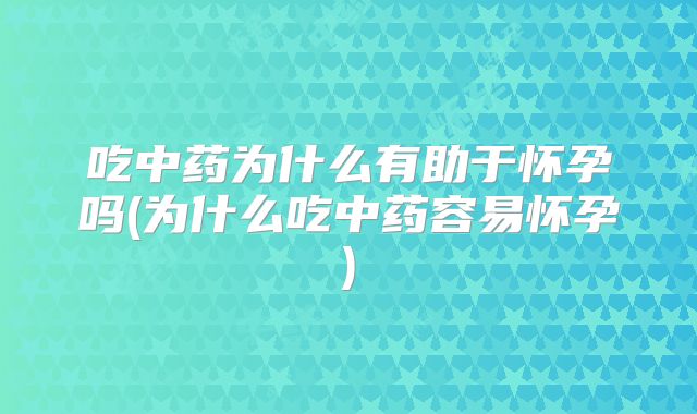 吃中药为什么有助于怀孕吗(为什么吃中药容易怀孕)