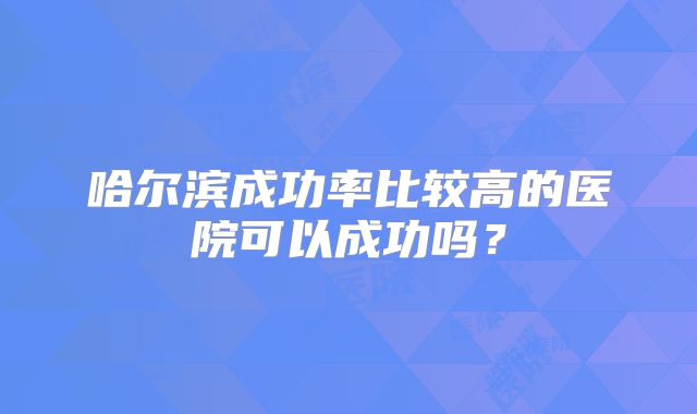 哈尔滨成功率比较高的医院可以成功吗？