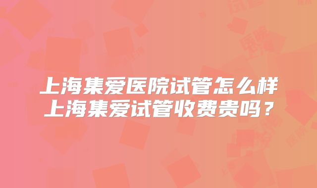 上海集爱医院试管怎么样上海集爱试管收费贵吗？