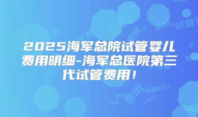 2025海军总院试管婴儿费用明细-海军总医院第三代试管费用！