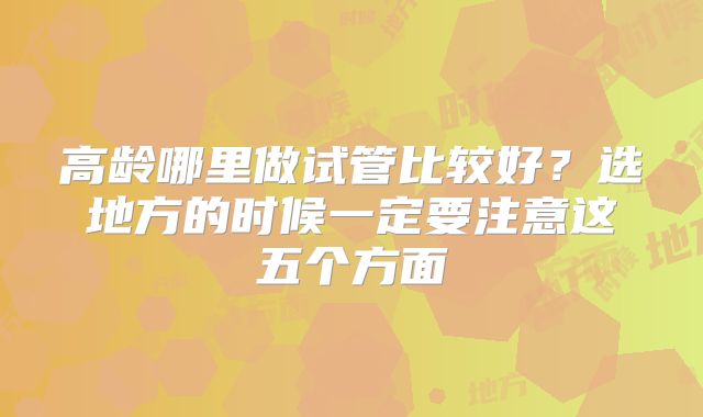 高龄哪里做试管比较好？选地方的时候一定要注意这五个方面