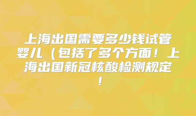 上海出国需要多少钱试管婴儿（包括了多个方面！上海出国新冠核酸检测规定！