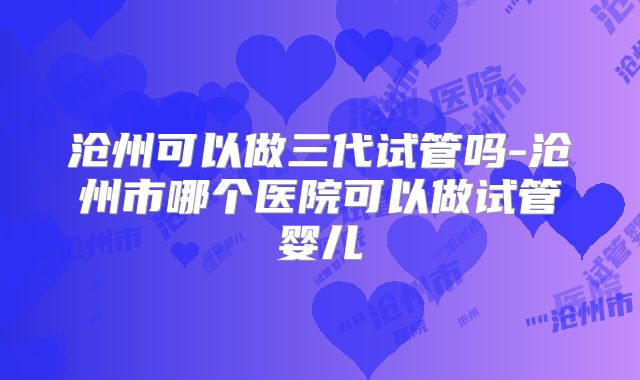 沧州可以做三代试管吗-沧州市哪个医院可以做试管婴儿