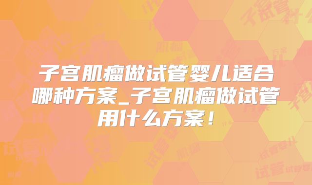 子宫肌瘤做试管婴儿适合哪种方案_子宫肌瘤做试管用什么方案！