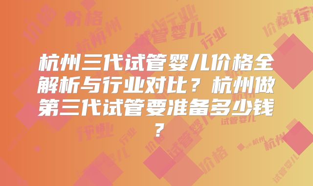 杭州三代试管婴儿价格全解析与行业对比？杭州做第三代试管要准备多少钱？