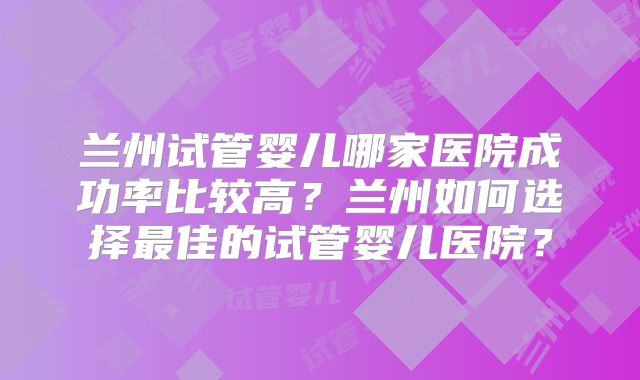 兰州试管婴儿哪家医院成功率比较高？兰州如何选择最佳的试管婴儿医院？