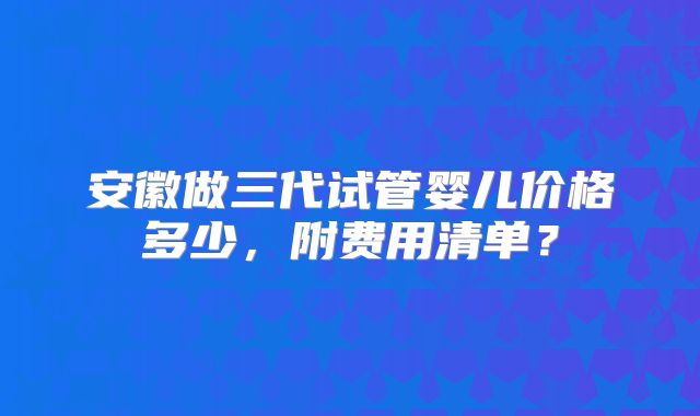 安徽做三代试管婴儿价格多少，附费用清单？