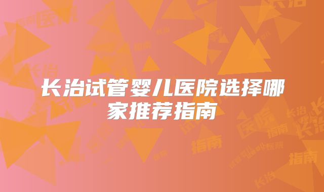 长治试管婴儿医院选择哪家推荐指南