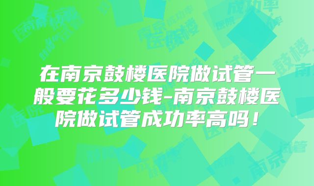 在南京鼓楼医院做试管一般要花多少钱-南京鼓楼医院做试管成功率高吗！