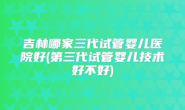 吉林哪家三代试管婴儿医院好(第三代试管婴儿技术好不好)