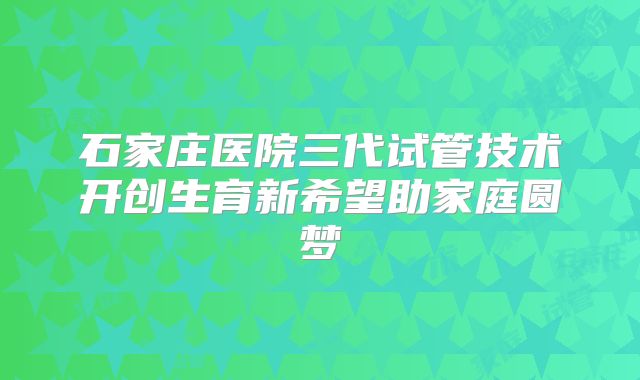 石家庄医院三代试管技术开创生育新希望助家庭圆梦