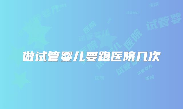 做试管婴儿要跑医院几次