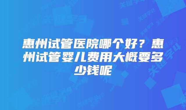 惠州试管医院哪个好？惠州试管婴儿费用大概要多少钱呢