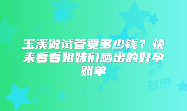 玉溪做试管要多少钱？快来看看姐妹们晒出的好孕账单