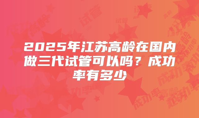 2025年江苏高龄在国内做三代试管可以吗？成功率有多少
