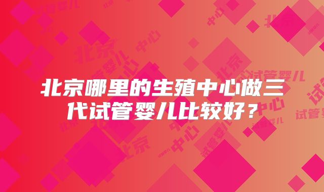 北京哪里的生殖中心做三代试管婴儿比较好？