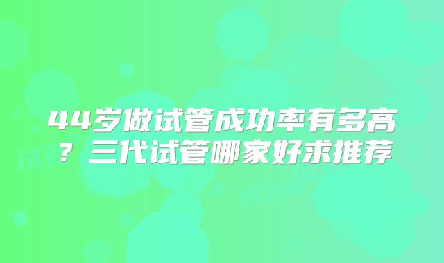 44岁做试管成功率有多高？三代试管哪家好求推荐
