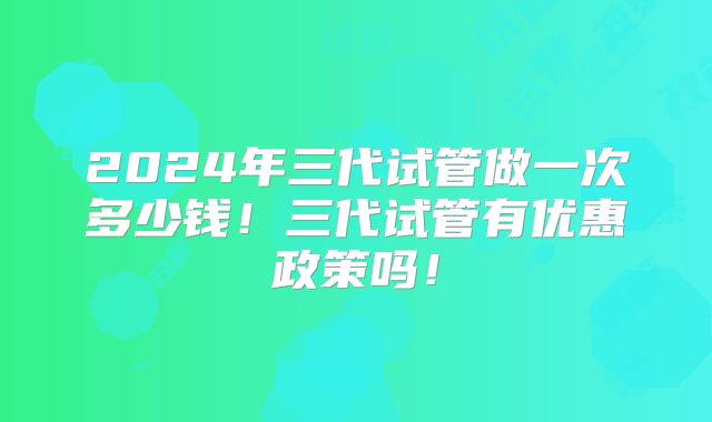 2024年三代试管做一次多少钱！三代试管有优惠政策吗！