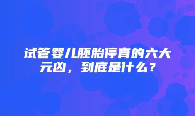 试管婴儿胚胎停育的六大元凶,到底是什么?