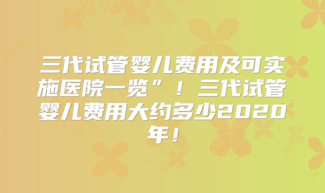 三代试管婴儿费用及可实施医院一览”！三代试管婴儿费用大约多少2020年！