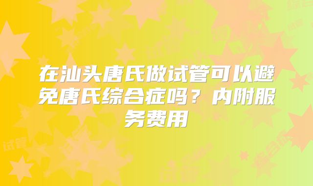 在汕头唐氏做试管可以避免唐氏综合症吗?内附服务费用