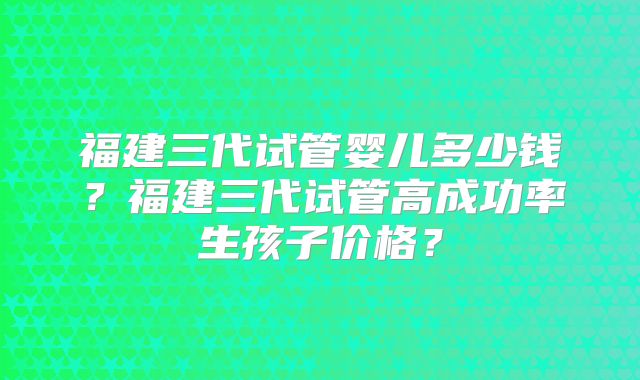 福建三代试管婴儿多少钱？福建三代试管高成功率生孩子价格？