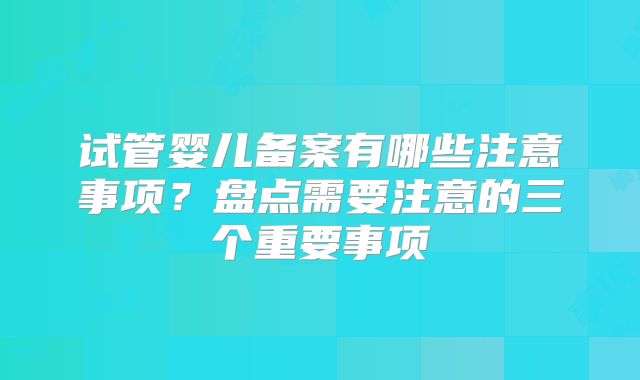 试管婴儿备案有哪些注意事项？盘点需要注意的三个重要事项