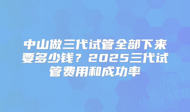 中山做三代试管全部下来要多少钱?2025三代试管费用和成功率