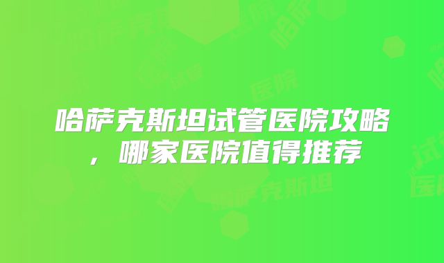 哈萨克斯坦试管医院攻略，哪家医院值得推荐
