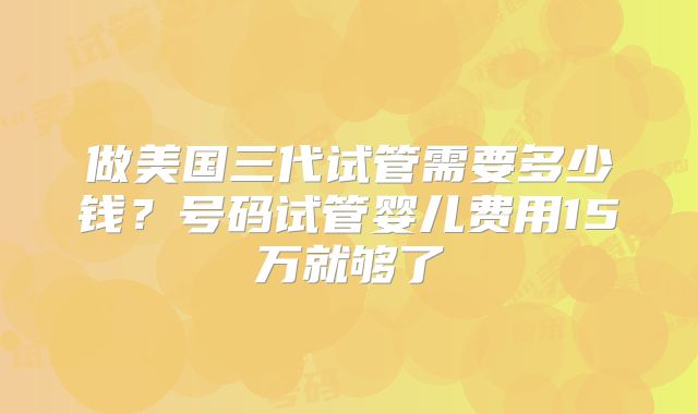 做美国三代试管需要多少钱?号码试管婴儿费用15万就够了
