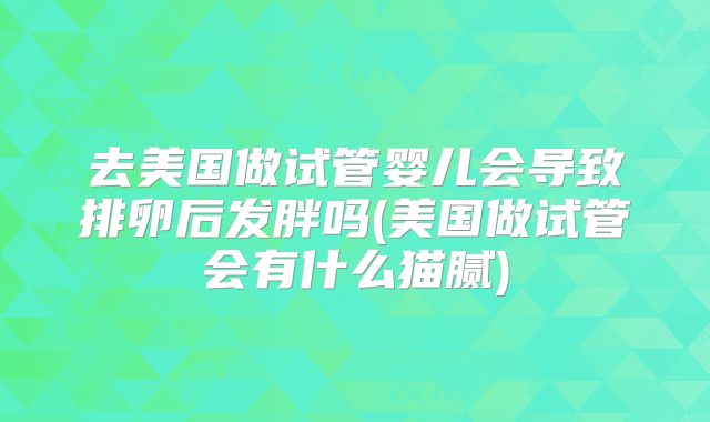 去美国做试管婴儿会导致排卵后发胖吗(美国做试管会有什么猫腻)