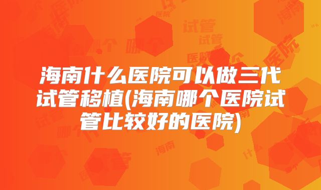海南什么医院可以做三代试管移植(海南哪个医院试管比较好的医院)