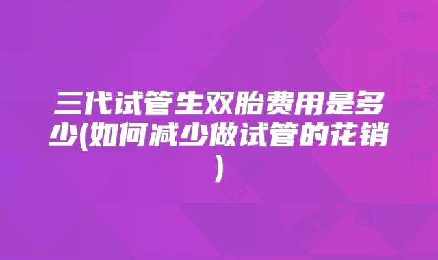 三代试管生双胎费用是多少(如何减少做试管的花销)