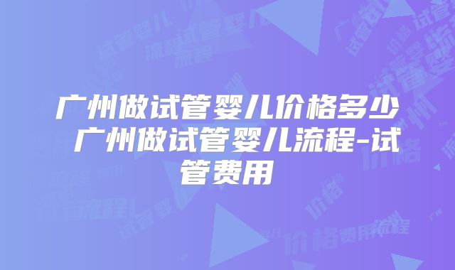 广州做试管婴儿价格多少 广州做试管婴儿流程-试管费用