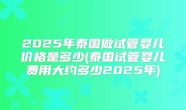 2025年泰国做试管婴儿价格是多少(泰国试管婴儿费用大约多少2025年)
