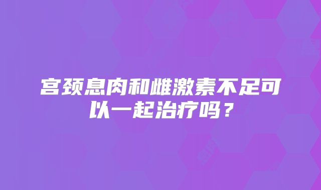 宫颈息肉和雌激素不足可以一起治疗吗？
