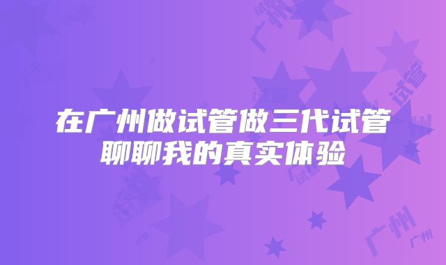 在广州做试管做三代试管聊聊我的真实体验