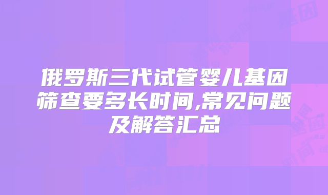 俄罗斯三代试管婴儿基因筛查要多长时间,常见问题及解答汇总