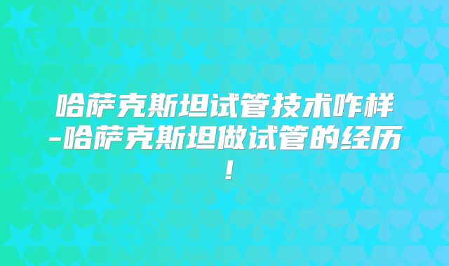 哈萨克斯坦试管技术咋样-哈萨克斯坦做试管的经历！