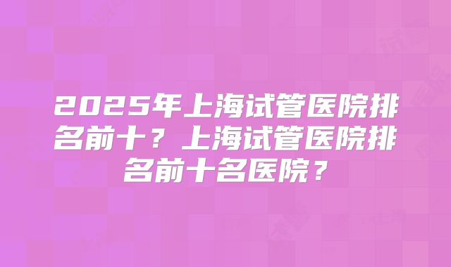 2025年上海试管医院排名前十？上海试管医院排名前十名医院？
